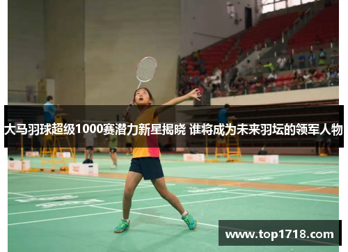 大马羽球超级1000赛潜力新星揭晓 谁将成为未来羽坛的领军人物